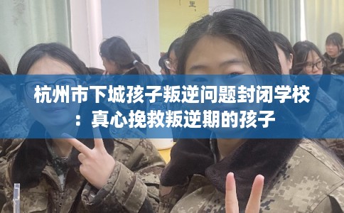 杭州市下城孩子叛逆问题封闭学校：真心挽救叛逆期的孩子