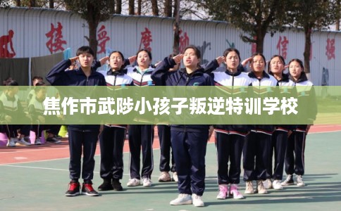 焦作市武陟小孩子叛逆特训学校