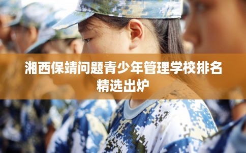 湘西保靖问题青少年管理学校排名精选出炉