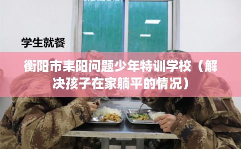 衡阳市耒阳问题少年特训学校（解决孩子在家躺平的情况）