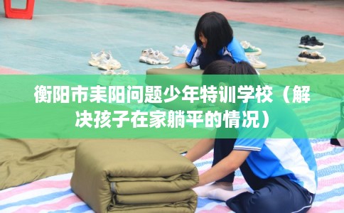 衡阳市耒阳问题少年特训学校（解决孩子在家躺平的情况）