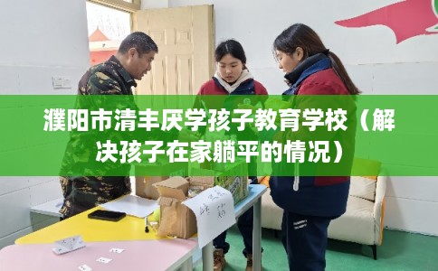 濮阳市清丰厌学孩子教育学校（解决孩子在家躺平的情况）