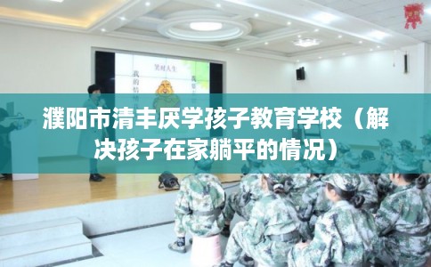 濮阳市清丰厌学孩子教育学校（解决孩子在家躺平的情况）