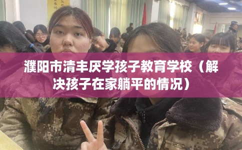 濮阳市清丰厌学孩子教育学校（解决孩子在家躺平的情况）