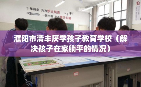 濮阳市清丰厌学孩子教育学校（解决孩子在家躺平的情况）