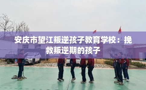 安庆市望江叛逆孩子教育学校：挽救叛逆期的孩子