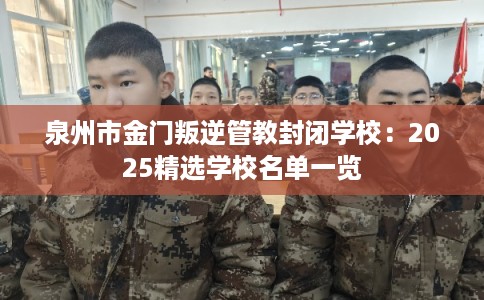 泉州市金门叛逆管教封闭学校：2025精选学校名单一览