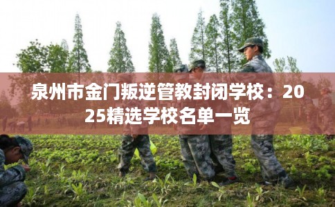 泉州市金门叛逆管教封闭学校：2025精选学校名单一览