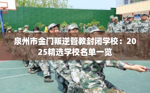 泉州市金门叛逆管教封闭学校：2025精选学校名单一览