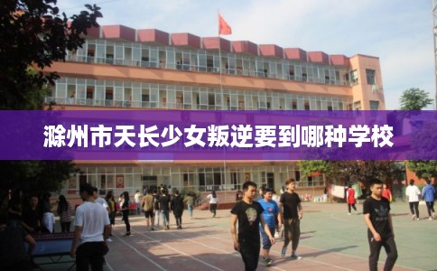 滁州市天长少女叛逆要到哪种学校