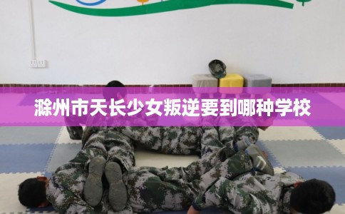 滁州市天长少女叛逆要到哪种学校