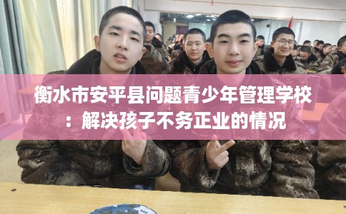 衡水市安平县问题青少年管理学校：解决孩子不务正业的情况
