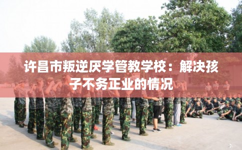 许昌市叛逆厌学管教学校：解决孩子不务正业的情况