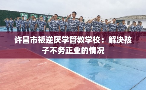 许昌市叛逆厌学管教学校：解决孩子不务正业的情况