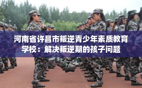 河南省许昌市叛逆青少年素质教育学校：解决叛逆期的孩子问题