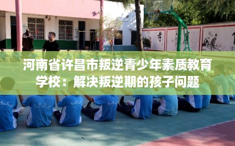 河南省许昌市叛逆青少年素质教育学校：解决叛逆期的孩子问题