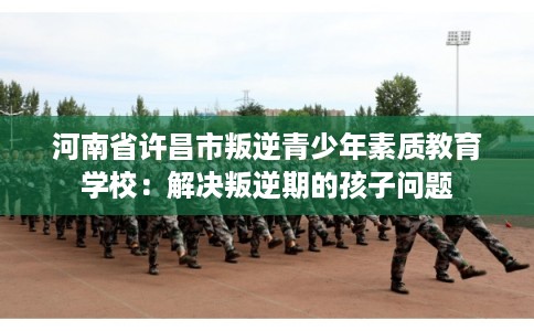 河南省许昌市叛逆青少年素质教育学校：解决叛逆期的孩子问题