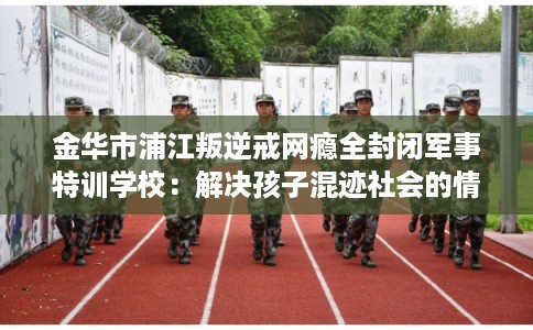 金华市浦江叛逆戒网瘾全封闭军事特训学校：解决孩子混迹社会的情况