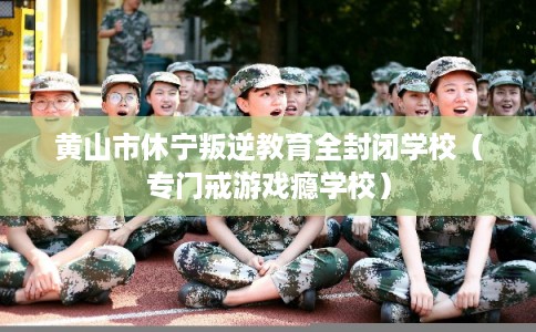 黄山市休宁叛逆教育全封闭学校（专门戒游戏瘾学校）