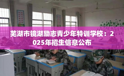 芜湖市镜湖励志青少年特训学校：2025年招生信息公布