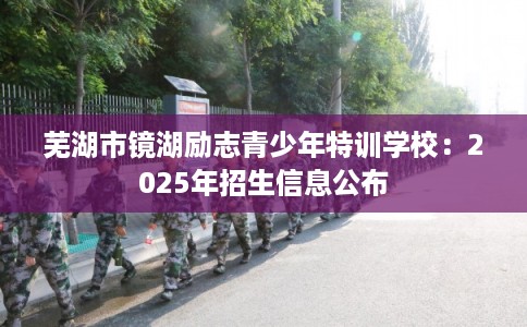 芜湖市镜湖励志青少年特训学校：2025年招生信息公布