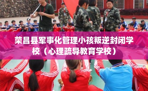 荣昌县军事化管理小孩叛逆封闭学校（心理疏导教育学校）