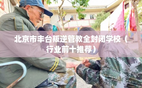 北京市丰台叛逆管教全封闭学校（行业前十推荐）