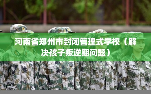 河南省郑州市封闭管理式学校（解决孩子叛逆期问题）