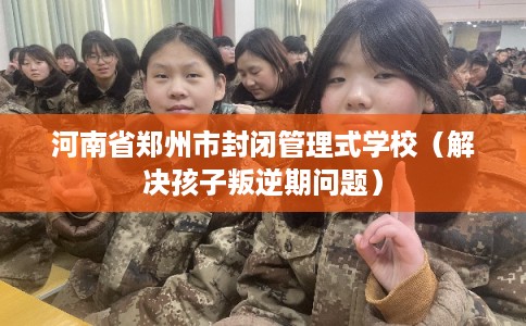 河南省郑州市封闭管理式学校（解决孩子叛逆期问题）
