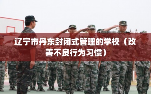 辽宁市丹东封闭式管理的学校（改善不良行为习惯）