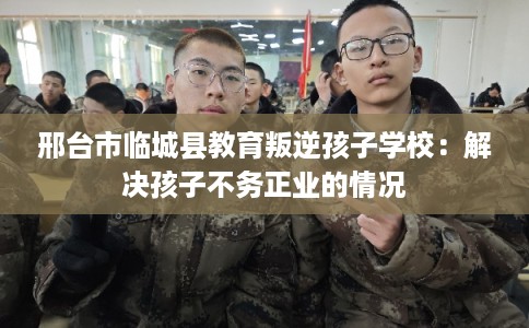 邢台市临城县教育叛逆孩子学校：解决孩子不务正业的情况