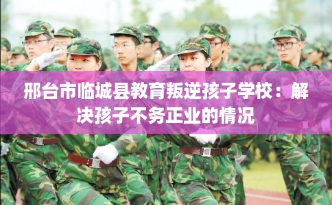 邢台市临城县教育叛逆孩子学校：解决孩子不务正业的情况