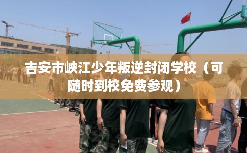 吉安市峡江少年叛逆封闭学校（可随时到校免费参观）
