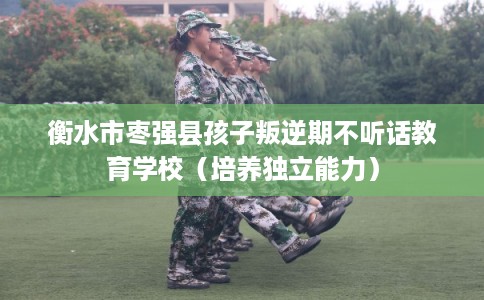 衡水市枣强县孩子叛逆期不听话教育学校（培养独立能力）