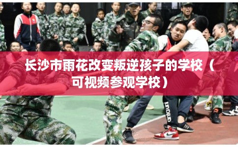 长沙市雨花改变叛逆孩子的学校（可视频参观学校）
