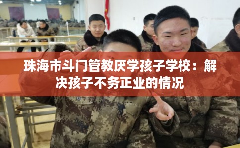 珠海市斗门管教厌学孩子学校：解决孩子不务正业的情况