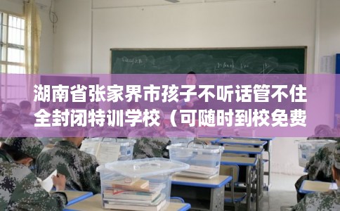 湖南省张家界市孩子不听话管不住全封闭特训学校（可随时到校免费参观）