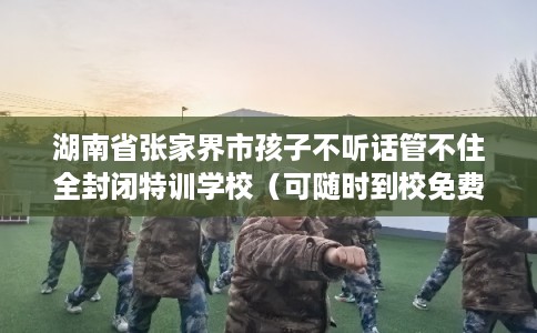 湖南省张家界市孩子不听话管不住全封闭特训学校（可随时到校免费参观）