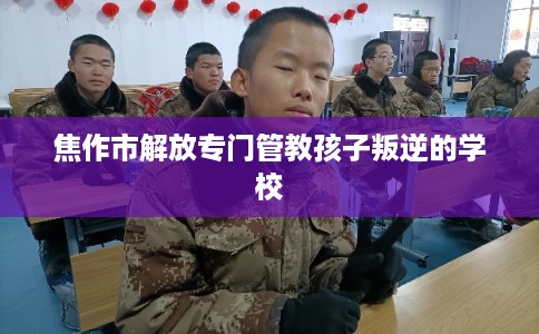 焦作市解放专门管教孩子叛逆的学校