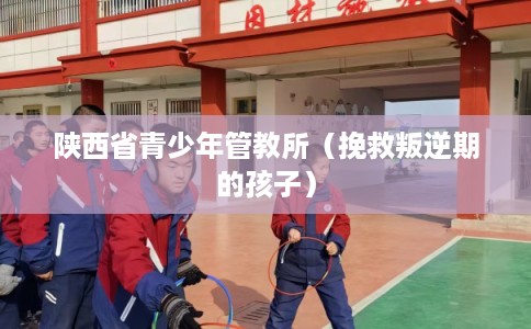 陕西省青少年管教所（挽救叛逆期的孩子）