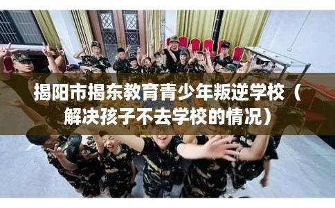 揭阳市揭东教育青少年叛逆学校（解决孩子不去学校的情况）