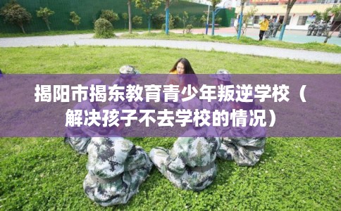 揭阳市揭东教育青少年叛逆学校（解决孩子不去学校的情况）