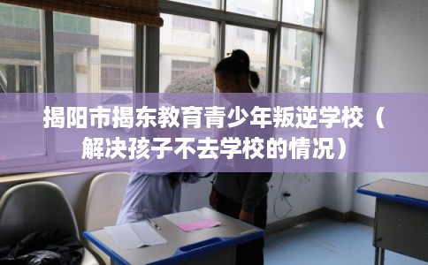 揭阳市揭东教育青少年叛逆学校（解决孩子不去学校的情况）