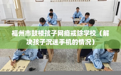 福州市鼓楼孩子网瘾戒除学校（解决孩子沉迷手机的情况）
