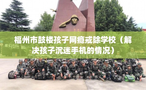 福州市鼓楼孩子网瘾戒除学校（解决孩子沉迷手机的情况）