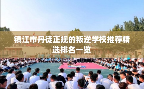 镇江市丹徒正规的叛逆学校推荐精选排名一览