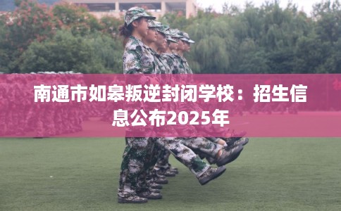 南通市如皋叛逆封闭学校：招生信息公布2025年