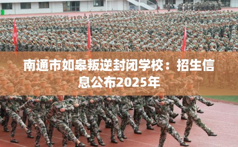 南通市如皋叛逆封闭学校：招生信息公布2025年