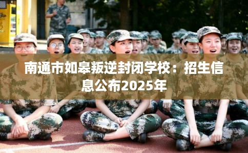 南通市如皋叛逆封闭学校：招生信息公布2025年