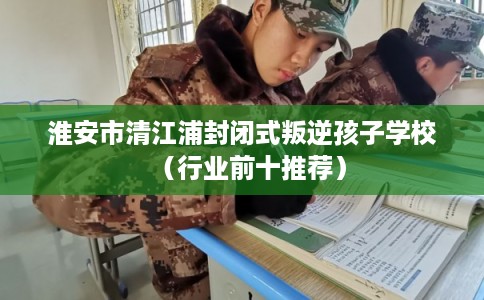 淮安市清江浦封闭式叛逆孩子学校（行业前十推荐）